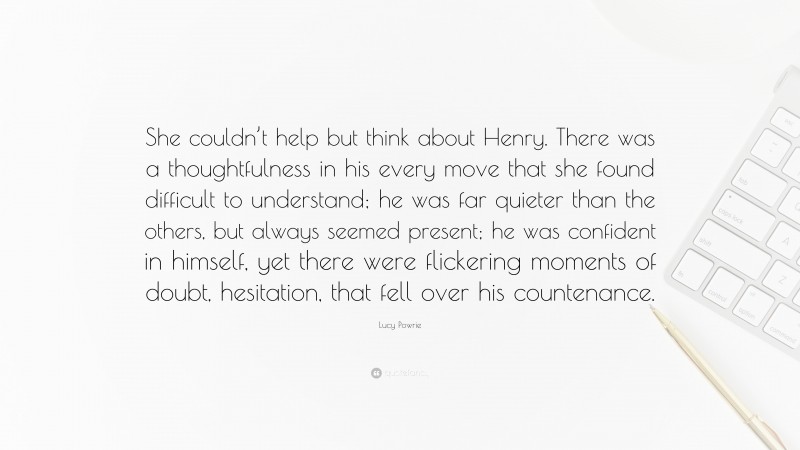 Lucy Powrie Quote: “She couldn’t help but think about Henry. There was a thoughtfulness in his every move that she found difficult to understand; he was far quieter than the others, but always seemed present; he was confident in himself, yet there were flickering moments of doubt, hesitation, that fell over his countenance.”