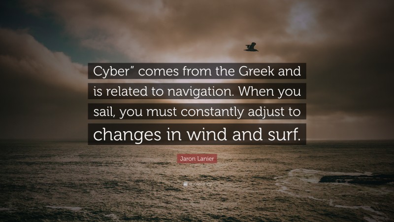 Jaron Lanier Quote: “Cyber” comes from the Greek and is related to navigation. When you sail, you must constantly adjust to changes in wind and surf.”