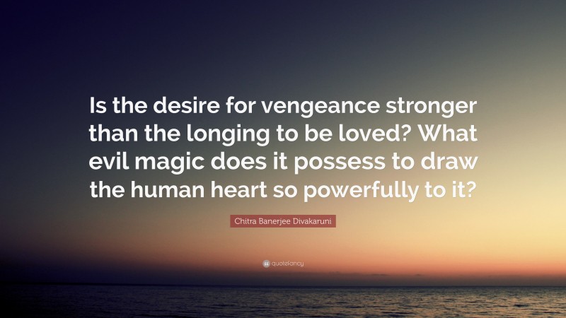 Chitra Banerjee Divakaruni Quote: “Is the desire for vengeance stronger than the longing to be loved? What evil magic does it possess to draw the human heart so powerfully to it?”