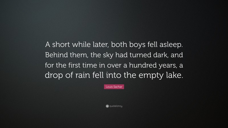 Louis Sachar Quote: “A short while later, both boys fell asleep. Behind them, the sky had turned dark, and for the first time in over a hundred years, a drop of rain fell into the empty lake.”