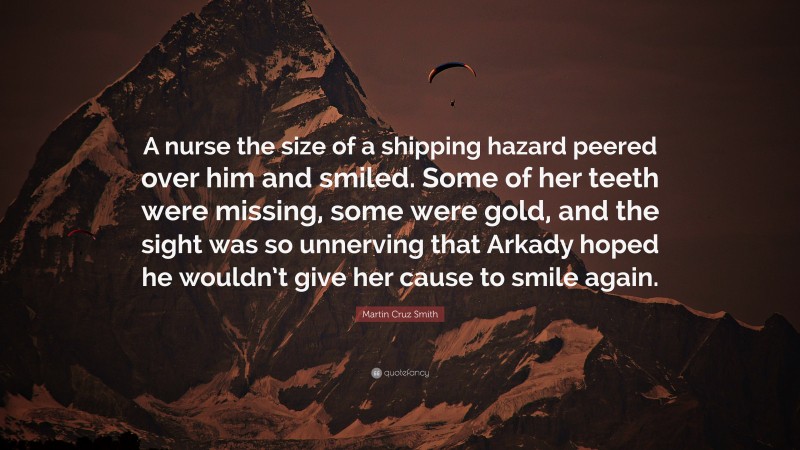 Martin Cruz Smith Quote: “A nurse the size of a shipping hazard peered over him and smiled. Some of her teeth were missing, some were gold, and the sight was so unnerving that Arkady hoped he wouldn’t give her cause to smile again.”