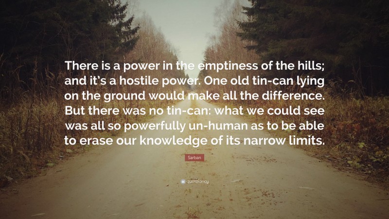 Sarban Quote: “There is a power in the emptiness of the hills; and it’s a hostile power. One old tin-can lying on the ground would make all the difference. But there was no tin-can: what we could see was all so powerfully un-human as to be able to erase our knowledge of its narrow limits.”