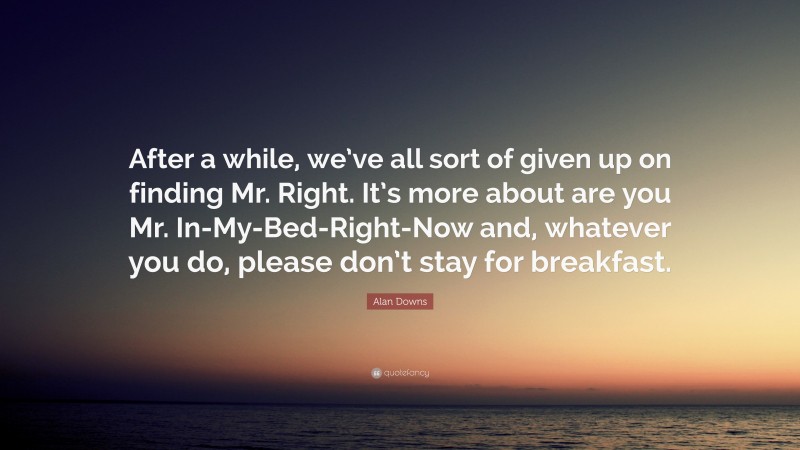 Alan Downs Quote: “After a while, we’ve all sort of given up on finding Mr. Right. It’s more about are you Mr. In-My-Bed-Right-Now and, whatever you do, please don’t stay for breakfast.”