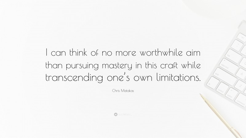 Chris Matakas Quote: “I can think of no more worthwhile aim than pursuing mastery in this craft while transcending one’s own limitations.”