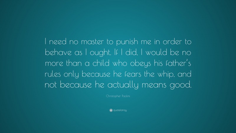 Christopher Paolini Quote: “I need no master to punish me in order to behave as I ought. If I did, I would be no more than a child who obeys his father’s rules only because he fears the whip, and not because he actually means good.”