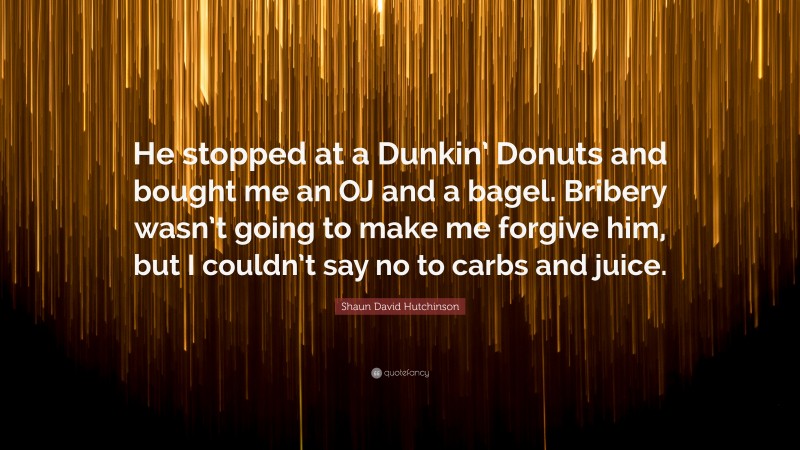 Shaun David Hutchinson Quote: “He stopped at a Dunkin’ Donuts and bought me an OJ and a bagel. Bribery wasn’t going to make me forgive him, but I couldn’t say no to carbs and juice.”