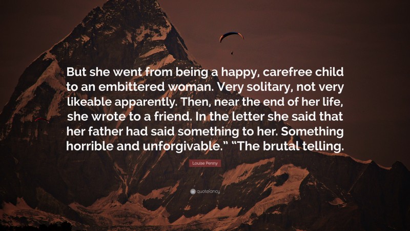 Louise Penny Quote: “But she went from being a happy, carefree child to an embittered woman. Very solitary, not very likeable apparently. Then, near the end of her life, she wrote to a friend. In the letter she said that her father had said something to her. Something horrible and unforgivable.” “The brutal telling.”