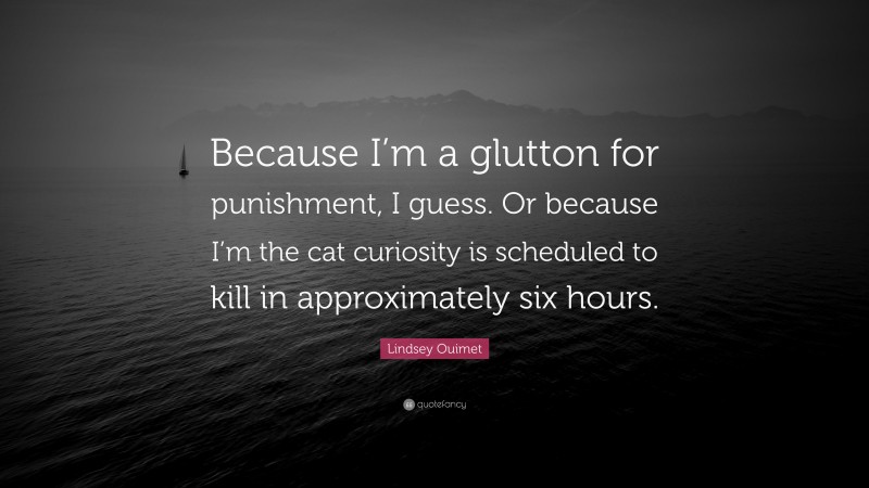 Lindsey Ouimet Quote: “Because I’m a glutton for punishment, I guess. Or because I’m the cat curiosity is scheduled to kill in approximately six hours.”