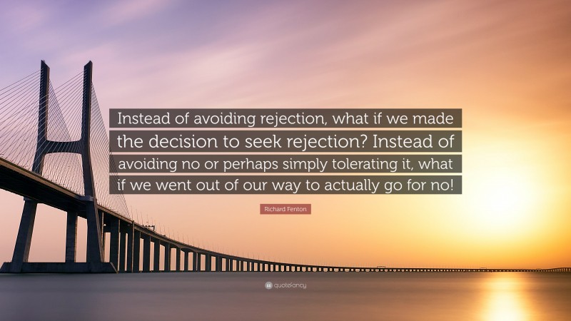 Richard Fenton Quote: “Instead of avoiding rejection, what if we made the decision to seek rejection? Instead of avoiding no or perhaps simply tolerating it, what if we went out of our way to actually go for no!”