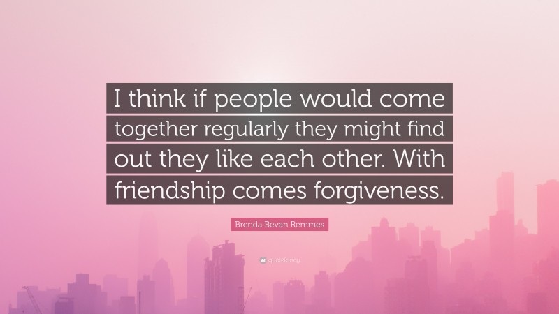 Brenda Bevan Remmes Quote: “I think if people would come together regularly they might find out they like each other. With friendship comes forgiveness.”