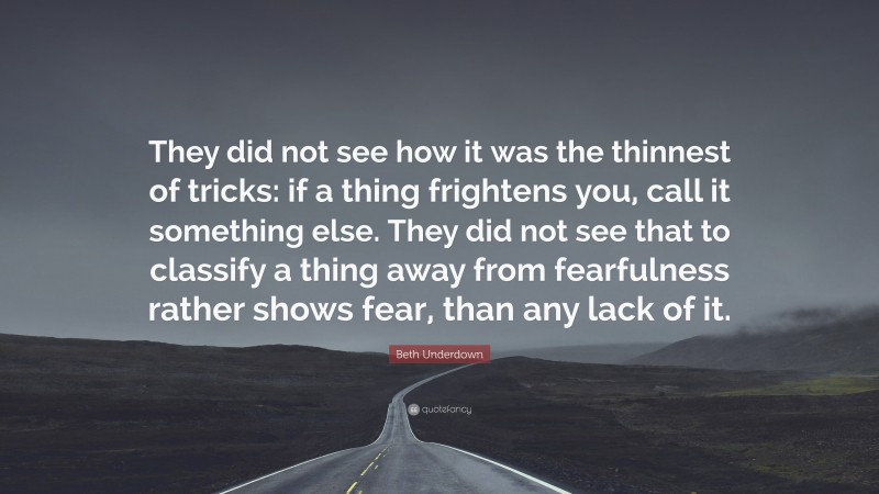Beth Underdown Quote: “They did not see how it was the thinnest of tricks: if a thing frightens you, call it something else. They did not see that to classify a thing away from fearfulness rather shows fear, than any lack of it.”