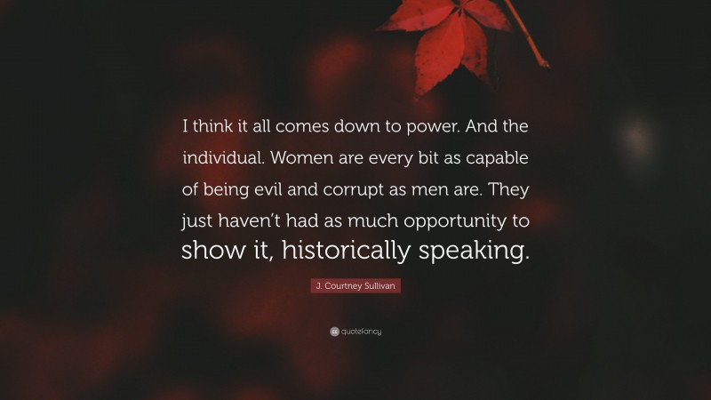 J. Courtney Sullivan Quote: “I think it all comes down to power. And the individual. Women are every bit as capable of being evil and corrupt as men are. They just haven’t had as much opportunity to show it, historically speaking.”