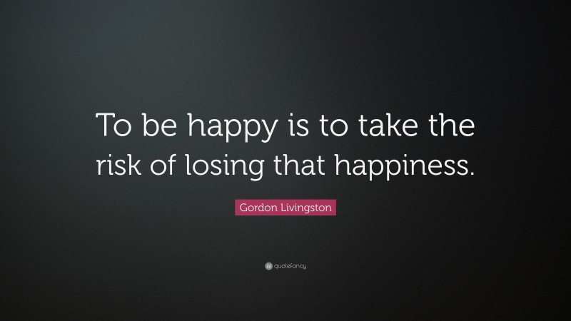 Gordon Livingston Quote: “To be happy is to take the risk of losing that happiness.”
