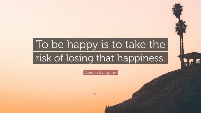 Gordon Livingston Quote: “To be happy is to take the risk of losing that happiness.”