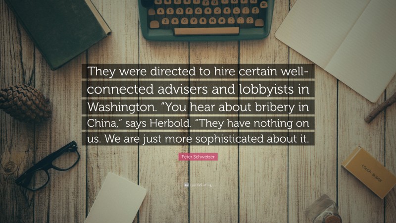 Peter Schweizer Quote: “They were directed to hire certain well-connected advisers and lobbyists in Washington. “You hear about bribery in China,” says Herbold. “They have nothing on us. We are just more sophisticated about it.”