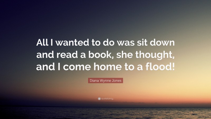 Diana Wynne Jones Quote: “All I wanted to do was sit down and read a book, she thought, and I come home to a flood!”