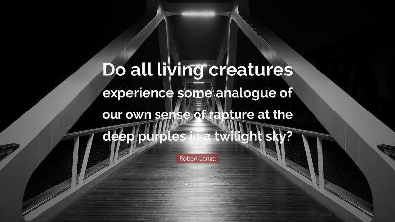 Robert Lanza Quote: “Do all living creatures experience some analogue of our own sense of rapture at the deep purples in a twilight sky?”