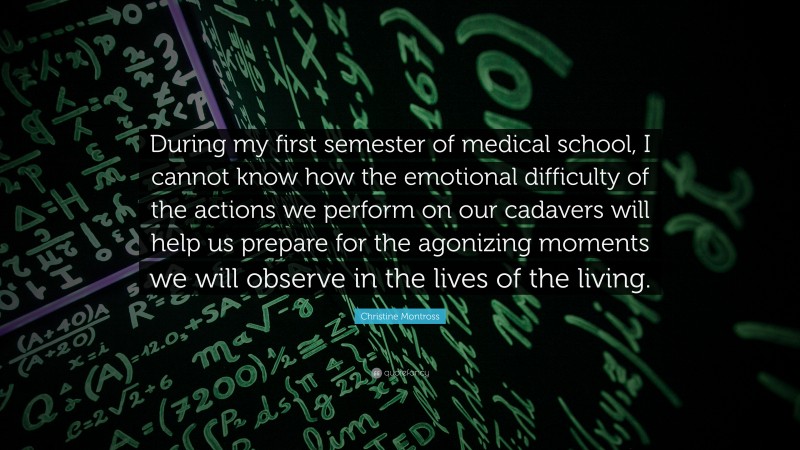 Christine Montross Quote: “During my first semester of medical school, I cannot know how the emotional difficulty of the actions we perform on our cadavers will help us prepare for the agonizing moments we will observe in the lives of the living.”