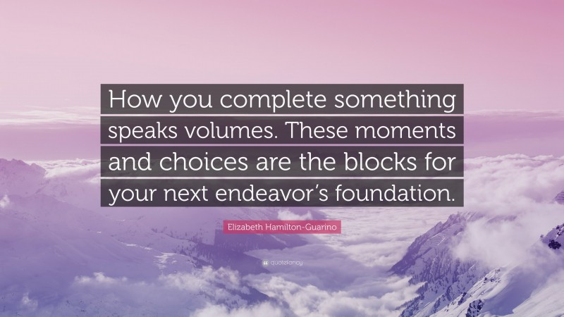Elizabeth Hamilton-Guarino Quote: “How you complete something speaks volumes. These moments and choices are the blocks for your next endeavor’s foundation.”