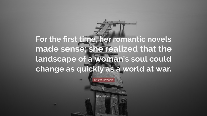 Kristin Hannah Quote: “For the first time, her romantic novels made sense; she realized that the landscape of a woman’s soul could change as quickly as a world at war.”