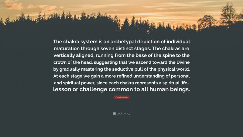 Caroline Myss Quote: “The chakra system is an archetypal depiction of individual maturation through seven distinct stages. The chakras are vertically aligned, running from the base of the spine to the crown of the head, suggesting that we ascend toward the Divine by gradually mastering the seductive pull of the physical world. At each stage we gain a more refined understanding of personal and spiritual power, since each chakra represents a spiritual life-lesson or challenge common to all human beings.”