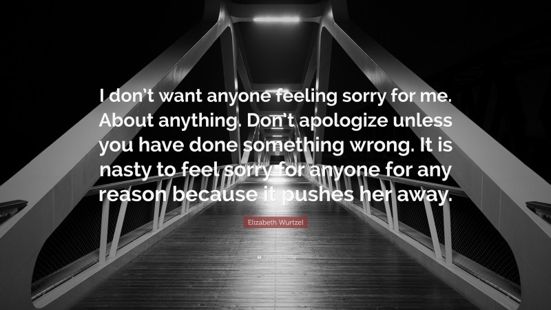 Elizabeth Wurtzel Quote: “I don’t want anyone feeling sorry for me. About anything. Don’t apologize unless you have done something wrong. It is nasty to feel sorry for anyone for any reason because it pushes her away.”