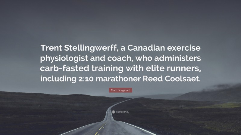 Matt Fitzgerald Quote: “Trent Stellingwerff, a Canadian exercise physiologist and coach, who administers carb-fasted training with elite runners, including 2:10 marathoner Reed Coolsaet.”