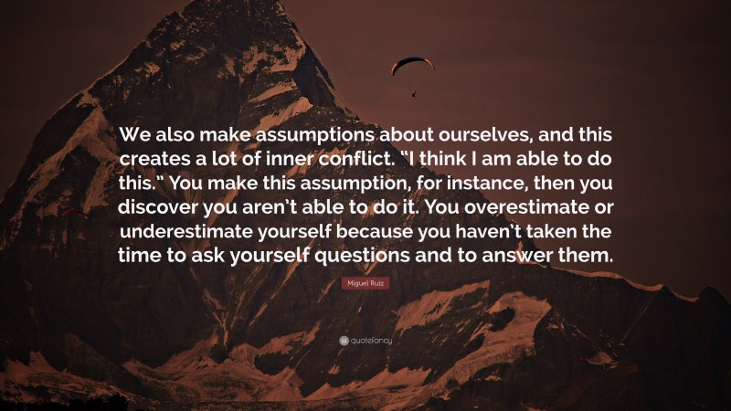 Miguel Ruiz Quote: “We also make assumptions about ourselves, and this creates a lot of inner conflict. “I think I am able to do this.” You make this assumption, for instance, then you discover you aren’t able to do it. You overestimate or underestimate yourself because you haven’t taken the time to ask yourself questions and to answer them.”