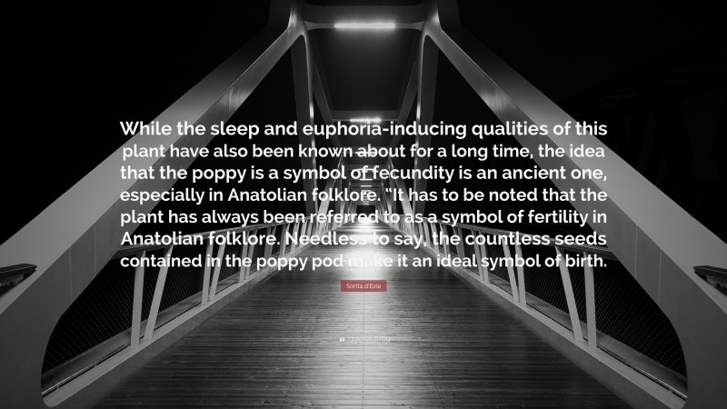 Sorita d'Este Quote: “While the sleep and euphoria-inducing qualities of this plant have also been known about for a long time, the idea that the poppy is a symbol of fecundity is an ancient one, especially in Anatolian folklore. “It has to be noted that the plant has always been referred to as a symbol of fertility in Anatolian folklore. Needless to say, the countless seeds contained in the poppy pod make it an ideal symbol of birth.”