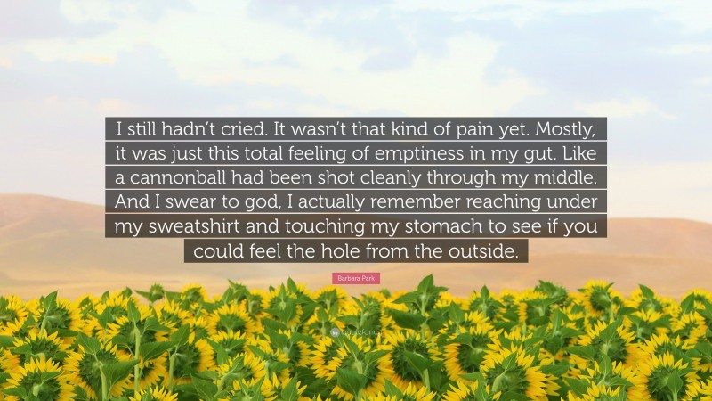 Barbara Park Quote: “I still hadn’t cried. It wasn’t that kind of pain yet. Mostly, it was just this total feeling of emptiness in my gut. Like a cannonball had been shot cleanly through my middle. And I swear to god, I actually remember reaching under my sweatshirt and touching my stomach to see if you could feel the hole from the outside.”