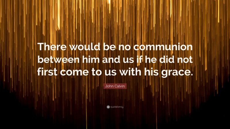 John Calvin Quote: “There would be no communion between him and us if he did not first come to us with his grace.”