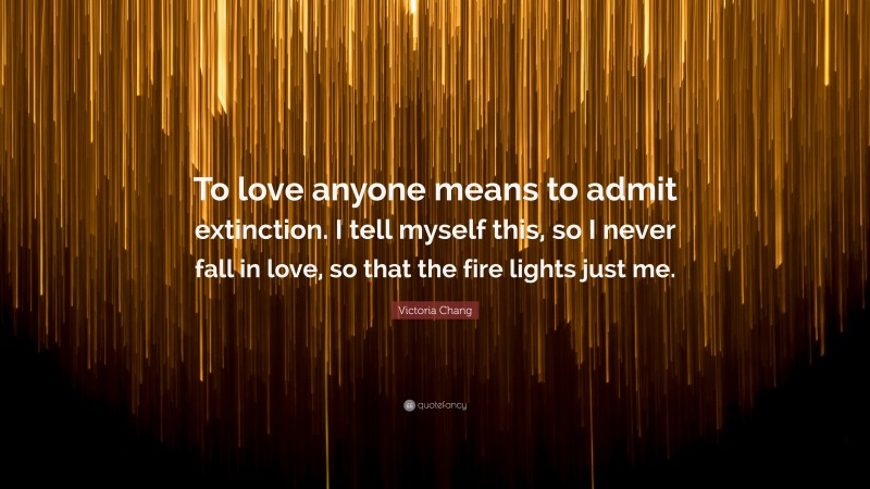 Victoria Chang Quote: “To love anyone means to admit extinction. I tell myself this, so I never fall in love, so that the fire lights just me.”