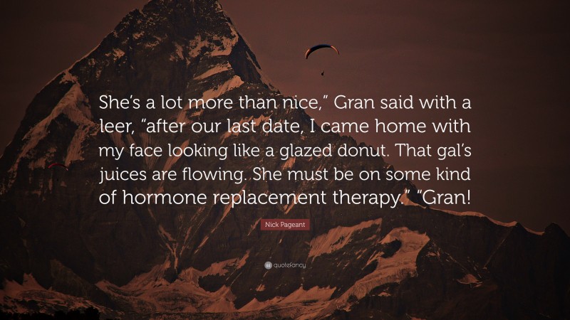Nick Pageant Quote: “She’s a lot more than nice,” Gran said with a leer, “after our last date, I came home with my face looking like a glazed donut. That gal’s juices are flowing. She must be on some kind of hormone replacement therapy.” “Gran!”