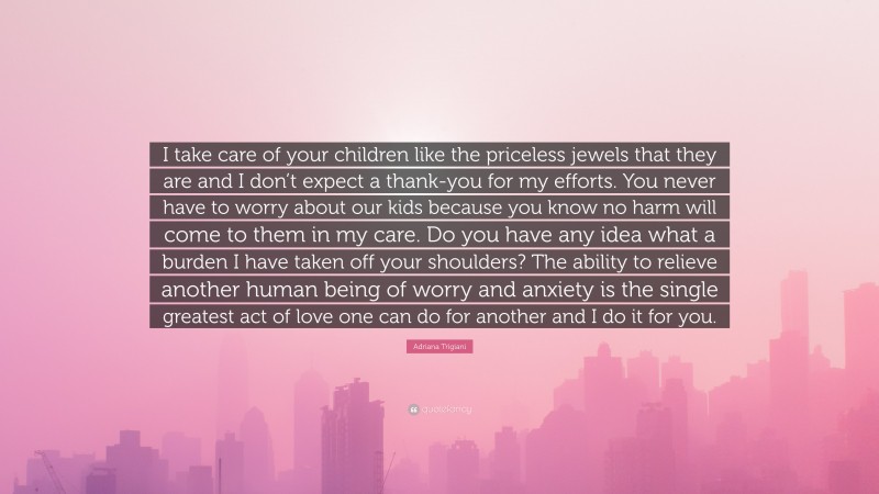 Adriana Trigiani Quote: “I take care of your children like the priceless jewels that they are and I don’t expect a thank-you for my efforts. You never have to worry about our kids because you know no harm will come to them in my care. Do you have any idea what a burden I have taken off your shoulders? The ability to relieve another human being of worry and anxiety is the single greatest act of love one can do for another and I do it for you.”