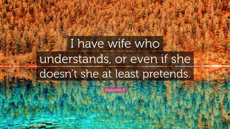 Malcolm X Quote: “I have wife who understands, or even if she doesn’t she at least pretends.”