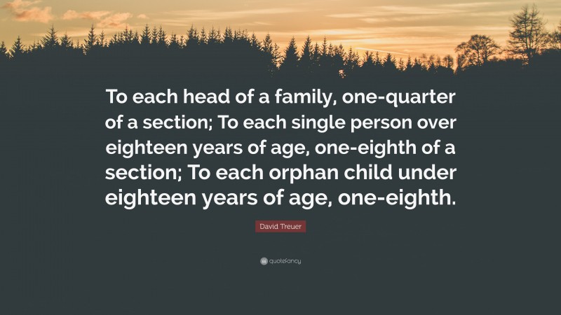 David Treuer Quote: “To each head of a family, one-quarter of a section; To each single person over eighteen years of age, one-eighth of a section; To each orphan child under eighteen years of age, one-eighth.”