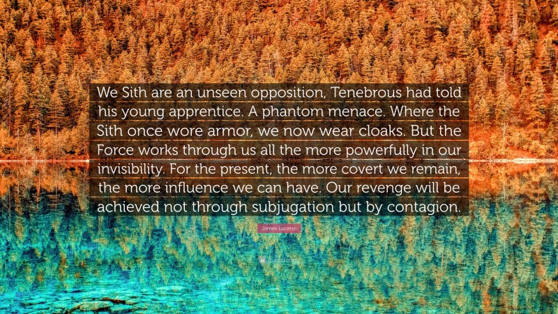 James Luceno Quote: “We Sith are an unseen opposition, Tenebrous had told his young apprentice. A phantom menace. Where the Sith once wore armor, we now wear cloaks. But the Force works through us all the more powerfully in our invisibility. For the present, the more covert we remain, the more influence we can have. Our revenge will be achieved not through subjugation but by contagion.”