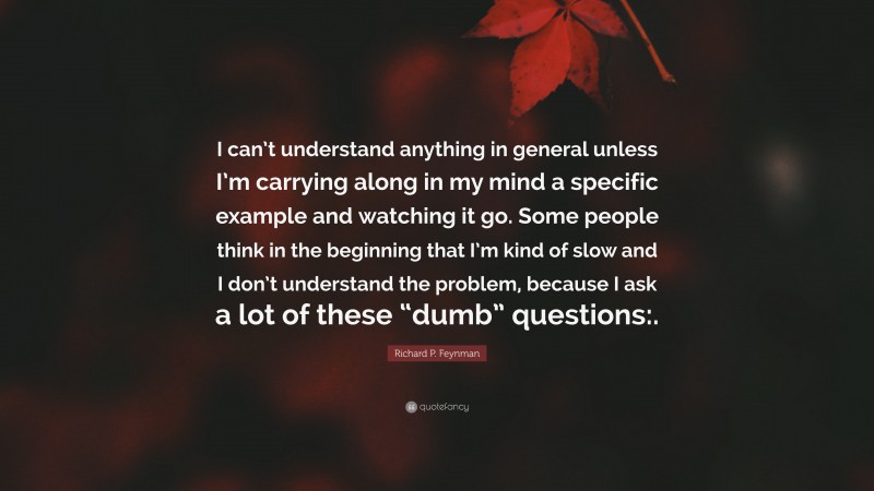 Richard P. Feynman Quote: “I can’t understand anything in general unless I’m carrying along in my mind a specific example and watching it go. Some people think in the beginning that I’m kind of slow and I don’t understand the problem, because I ask a lot of these “dumb” questions:.”