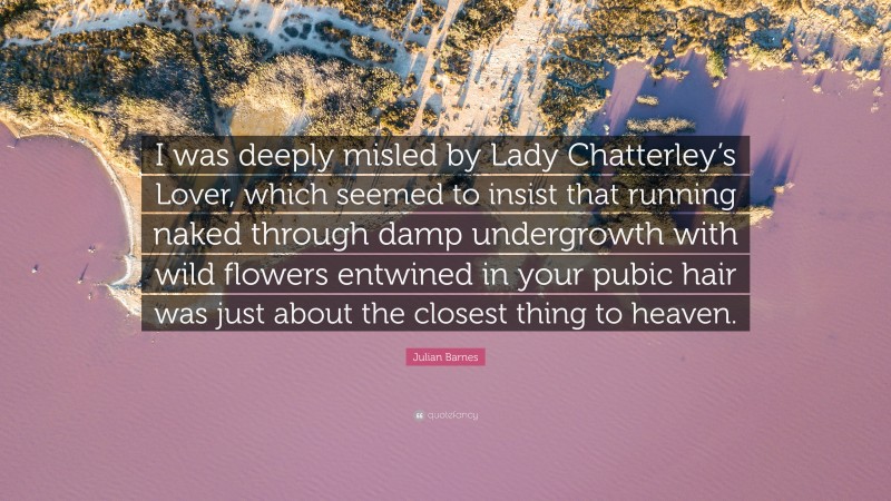 Julian Barnes Quote: “I was deeply misled by Lady Chatterley’s Lover, which seemed to insist that running naked through damp undergrowth with wild flowers entwined in your pubic hair was just about the closest thing to heaven.”