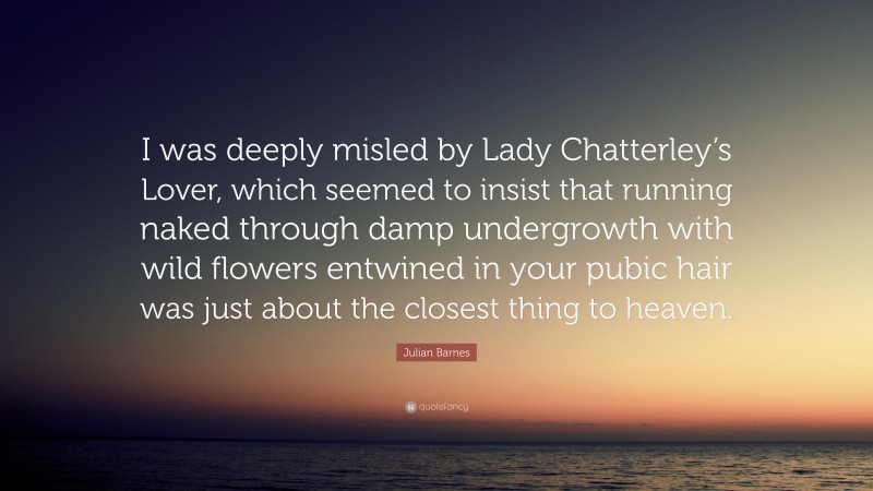 Julian Barnes Quote: “I was deeply misled by Lady Chatterley’s Lover, which seemed to insist that running naked through damp undergrowth with wild flowers entwined in your pubic hair was just about the closest thing to heaven.”