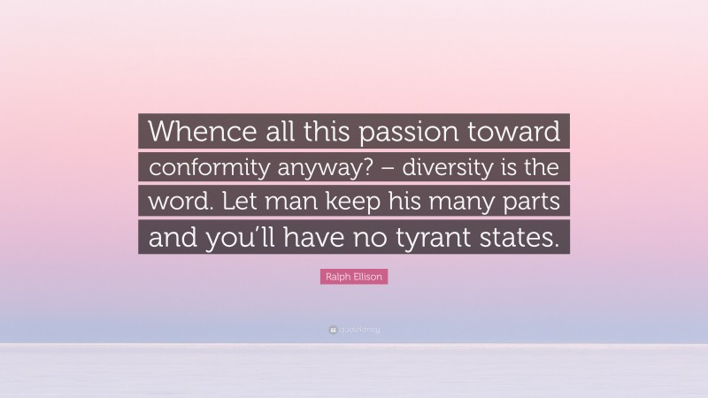 Ralph Ellison Quote: “Whence all this passion toward conformity anyway? – diversity is the word. Let man keep his many parts and you’ll have no tyrant states.”