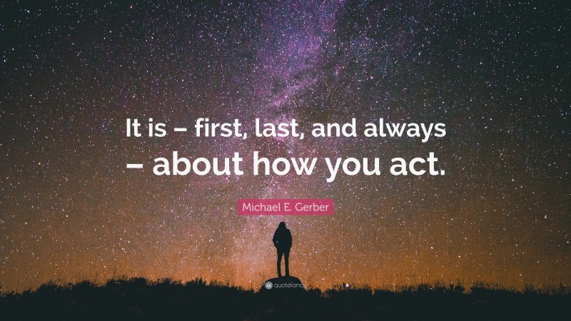 Michael E. Gerber Quote: “It is – first, last, and always – about how you act.”