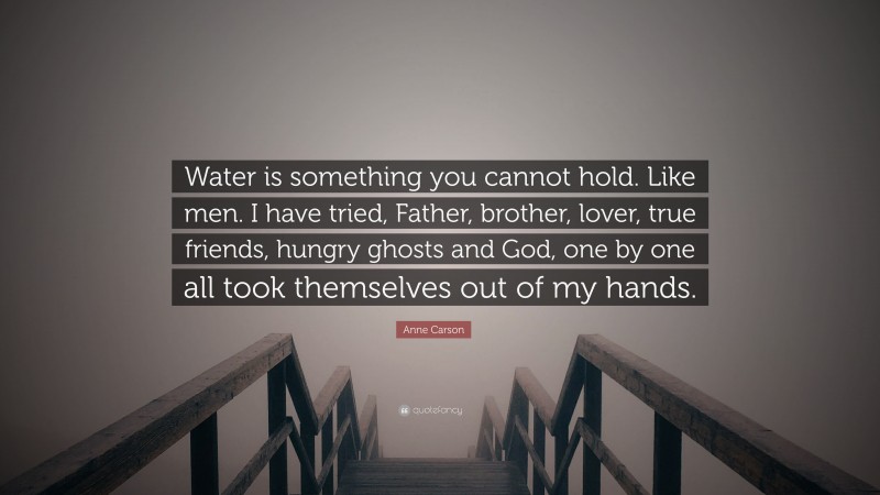 Anne Carson Quote: “Water is something you cannot hold. Like men. I have tried, Father, brother, lover, true friends, hungry ghosts and God, one by one all took themselves out of my hands.”