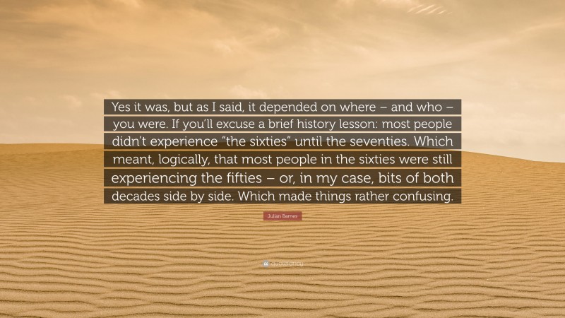 Julian Barnes Quote: “Yes it was, but as I said, it depended on where – and who – you were. If you’ll excuse a brief history lesson: most people didn’t experience “the sixties” until the seventies. Which meant, logically, that most people in the sixties were still experiencing the fifties – or, in my case, bits of both decades side by side. Which made things rather confusing.”