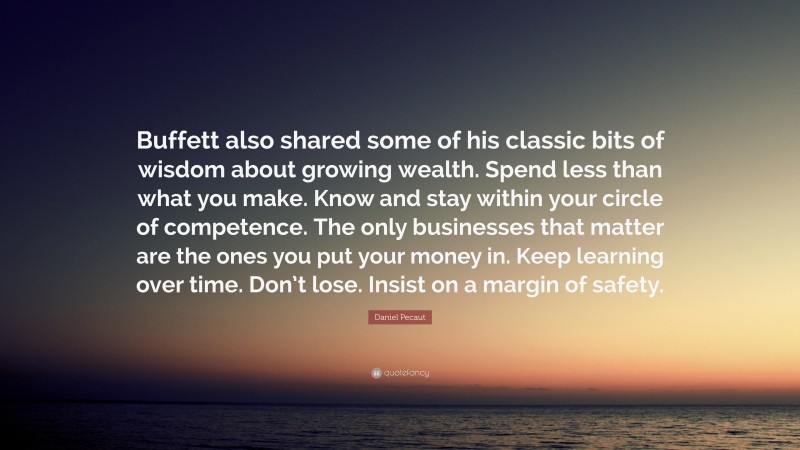 Daniel Pecaut Quote: “Buffett also shared some of his classic bits of wisdom about growing wealth. Spend less than what you make. Know and stay within your circle of competence. The only businesses that matter are the ones you put your money in. Keep learning over time. Don’t lose. Insist on a margin of safety.”