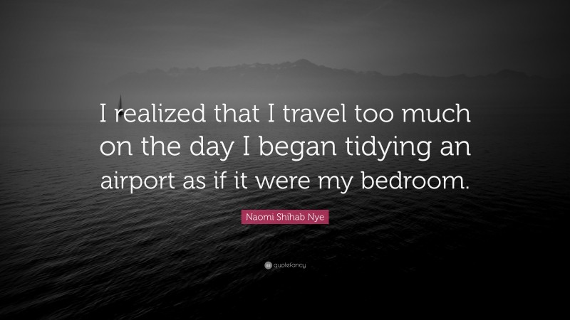 Naomi Shihab Nye Quote: “I realized that I travel too much on the day I began tidying an airport as if it were my bedroom.”