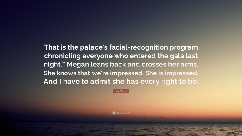 Ally Carter Quote: “That is the palace’s facial-recognition program chronicling everyone who entered the gala last night.” Megan leans back and crosses her arms. She knows that we’re impressed. She is impressed. And I have to admit she has every right to be.”