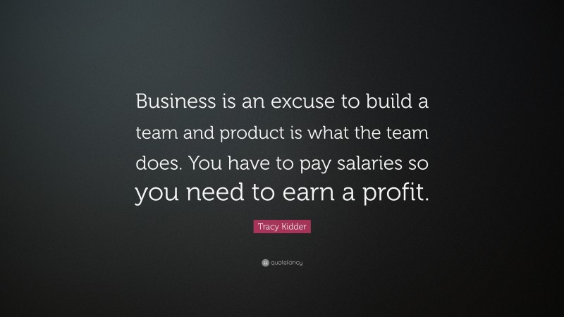 Tracy Kidder Quote: “Business is an excuse to build a team and product is what the team does. You have to pay salaries so you need to earn a profit.”