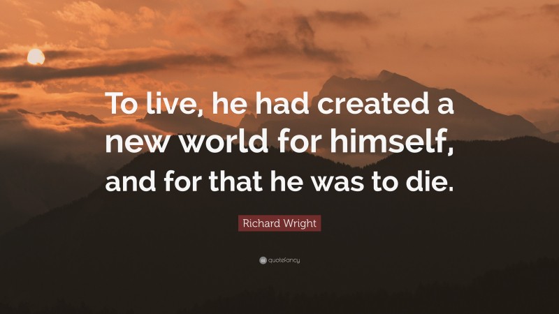 Richard Wright Quote: “To live, he had created a new world for himself, and for that he was to die.”