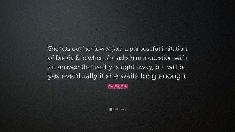 Paul Tremblay Quote: “She juts out her lower jaw, a purposeful imitation of Daddy Eric when she asks him a question with an answer that isn’t yes right away, but will be yes eventually if she waits long enough.”